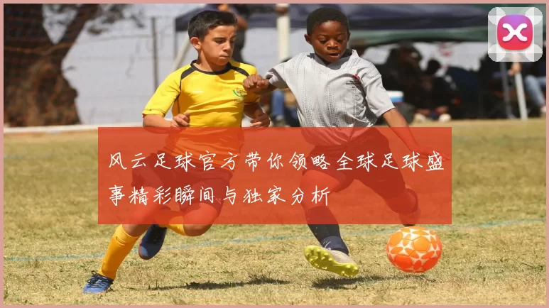 风云足球官方带你领略全球足球盛事精彩瞬间与独家分析