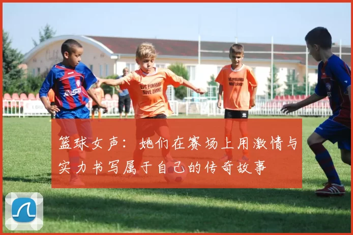 篮球女声：她们在赛场上用激情与实力书写属于自己的传奇故事