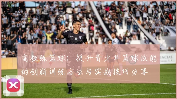 高教练篮球：提升青少年篮球技能的创新训练方法与实战技巧分享